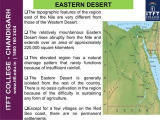 EASTERN DESERT
The topographic features of the region
east of the Nile are very different from
those of the Western Desert.
 The relatively mountainous Eastern
Desert rises abruptly from the Nile and
extends over an area of approximately
220,000 square kilometers
 This elevated region has a natural
drainage pattern that rarely functions
because of insufficient rainfall.
 The Eastern Desert is generally
isolated from the rest of the country.
There is no oasis cultivation in the region
because of the difficulty in sustaining
any form of agriculture.
Except for a few villages on the Red
Sea coast, there are no permanent
settlements.
 