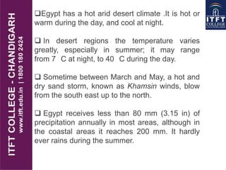 Egypt has a hot arid desert climate .It is hot or
warm during the day, and cool at night.
 In desert regions the temperature varies
greatly, especially in summer; it may range
from 7 C at night, to 40 C during the day.
 Sometime between March and May, a hot and
dry sand storm, known as Khamsin winds, blow
from the south east up to the north.
 Egypt receives less than 80 mm (3.15 in) of
precipitation annually in most areas, although in
the coastal areas it reaches 200 mm. It hardly
ever rains during the summer.
 