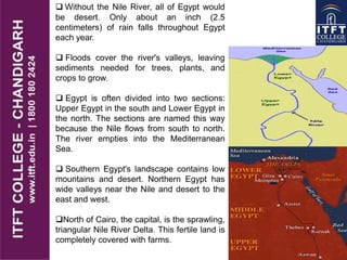  Without the Nile River, all of Egypt would
be desert. Only about an inch (2.5
centimeters) of rain falls throughout Egypt
each year.
 Floods cover the river's valleys, leaving
sediments needed for trees, plants, and
crops to grow.
 Egypt is often divided into two sections:
Upper Egypt in the south and Lower Egypt in
the north. The sections are named this way
because the Nile flows from south to north.
The river empties into the Mediterranean
Sea.
 Southern Egypt's landscape contains low
mountains and desert. Northern Egypt has
wide valleys near the Nile and desert to the
east and west.
North of Cairo, the capital, is the sprawling,
triangular Nile River Delta. This fertile land is
completely covered with farms.
 