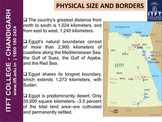 PHYSICAL SIZE AND BORDERS
 The country's greatest distance from
north to south is 1,024 kilometers, and
from east to west, 1,240 kilometers.
 Egypt's natural boundaries consist
of more than 2,900 kilometers of
coastline along the Mediterranean Sea,
the Gulf of Suez, the Gulf of Aqaba,
and the Red Sea.
 Egypt shares its longest boundary,
which extends 1,273 kilometers, with
Sudan.
 Egypt is predominantly desert. Only
35,000 square kilometers- -3.5 percent
of the total land area--are cultivated
and permanently settled.
 