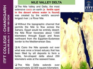 NILE VALLEY DELTA
 The Nile Valley and Delta, the most
extensive oasis on earth (a fertile spot
in the desert where water is found)
was created by the world's second-
longest river ,i.e River Nile
 Without the topographic channel that
permits the Nile to flow across the
Sahara, Egypt would be entirely desert;
the Nile River traverses about 1,600
kilometers through Egypt and flows
northward from the Egyptian-Sudanese
border to the Mediterranean Sea.
 At Cairo the Nile spreads out over
what was once a broad estuary that has
been filled by silt deposits to form a
fertile, fan-shaped delta about 250
kilometers wide at the seaward base.
 The Nile Delta extends over
approximately 22,000 square kilometers.
 