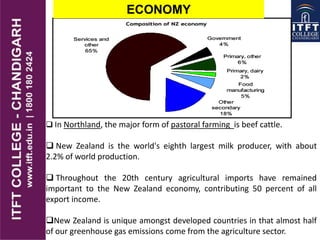 ECONOMY
 In Northland, the major form of pastoral farming is beef cattle.
 New Zealand is the world's eighth largest milk producer, with about
2.2% of world production.
 Throughout the 20th century agricultural imports have remained
important to the New Zealand economy, contributing 50 percent of all
export income.
New Zealand is unique amongst developed countries in that almost half
of our greenhouse gas emissions come from the agriculture sector.
 