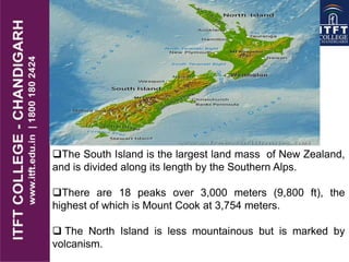 The South Island is the largest land mass of New Zealand,
and is divided along its length by the Southern Alps.
There are 18 peaks over 3,000 meters (9,800 ft), the
highest of which is Mount Cook at 3,754 meters.
 The North Island is less mountainous but is marked by
volcanism.
 