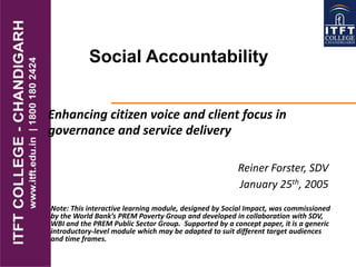 Social Accountability
Reiner Forster, SDV
January 25th, 2005
Enhancing citizen voice and client focus in
governance and service delivery
Note: This interactive learning module, designed by Social Impact, was commissioned
by the World Bank’s PREM Poverty Group and developed in collaboration with SDV,
WBI and the PREM Public Sector Group. Supported by a concept paper, it is a generic
introductory-level module which may be adapted to suit different target audiences
and time frames.
 