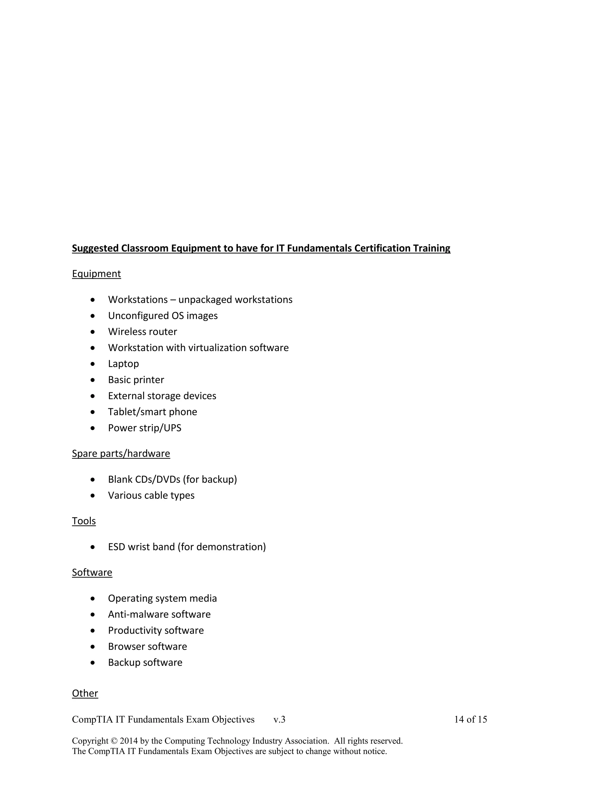 CompTIA IT Fundamentals Exam Objectives v.3 14 of 15
Copyright © 2014 by the Computing Technology Industry Association. All rights reserved.
The CompTIA IT Fundamentals Exam Objectives are subject to change without notice.
Suggested Classroom Equipment to have for IT Fundamentals Certification Training
Equipment
 Workstations – unpackaged workstations
 Unconfigured OS images
 Wireless router
 Workstation with virtualization software
 Laptop
 Basic printer
 External storage devices
 Tablet/smart phone
 Power strip/UPS
Spare parts/hardware
 Blank CDs/DVDs (for backup)
 Various cable types
Tools
 ESD wrist band (for demonstration)
Software
 Operating system media
 Anti-malware software
 Productivity software
 Browser software
 Backup software
Other
 