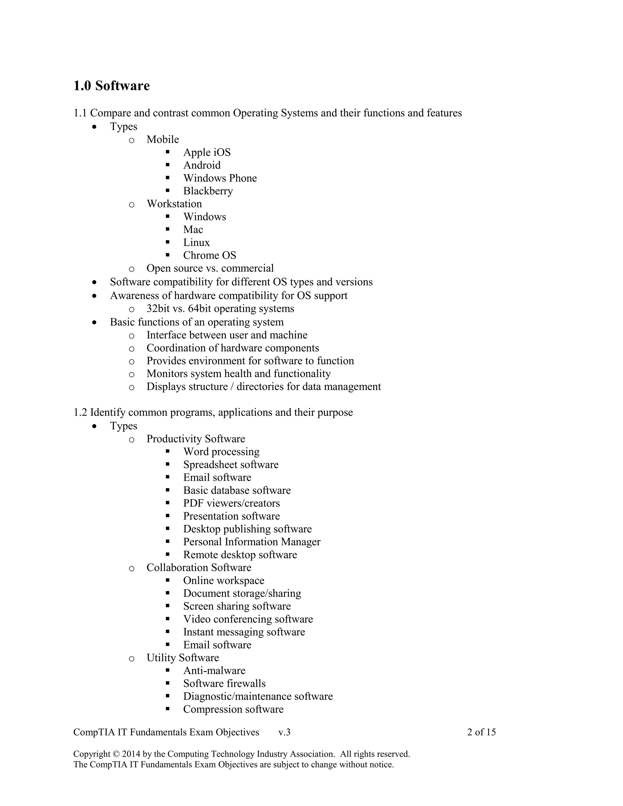 CompTIA IT Fundamentals Exam Objectives v.3 2 of 15
Copyright © 2014 by the Computing Technology Industry Association. All rights reserved.
The CompTIA IT Fundamentals Exam Objectives are subject to change without notice.
1.0 Software
1.1 Compare and contrast common Operating Systems and their functions and features
 Types
o Mobile
 Apple iOS
 Android
 Windows Phone
 Blackberry
o Workstation
 Windows
 Mac
 Linux
 Chrome OS
o Open source vs. commercial
 Software compatibility for different OS types and versions
 Awareness of hardware compatibility for OS support
o 32bit vs. 64bit operating systems
 Basic functions of an operating system
o Interface between user and machine
o Coordination of hardware components
o Provides environment for software to function
o Monitors system health and functionality
o Displays structure / directories for data management
1.2 Identify common programs, applications and their purpose
 Types
o Productivity Software
 Word processing
 Spreadsheet software
 Email software
 Basic database software
 PDF viewers/creators
 Presentation software
 Desktop publishing software
 Personal Information Manager
 Remote desktop software
o Collaboration Software
 Online workspace
 Document storage/sharing
 Screen sharing software
 Video conferencing software
 Instant messaging software
 Email software
o Utility Software
 Anti-malware
 Software firewalls
 Diagnostic/maintenance software
 Compression software
 