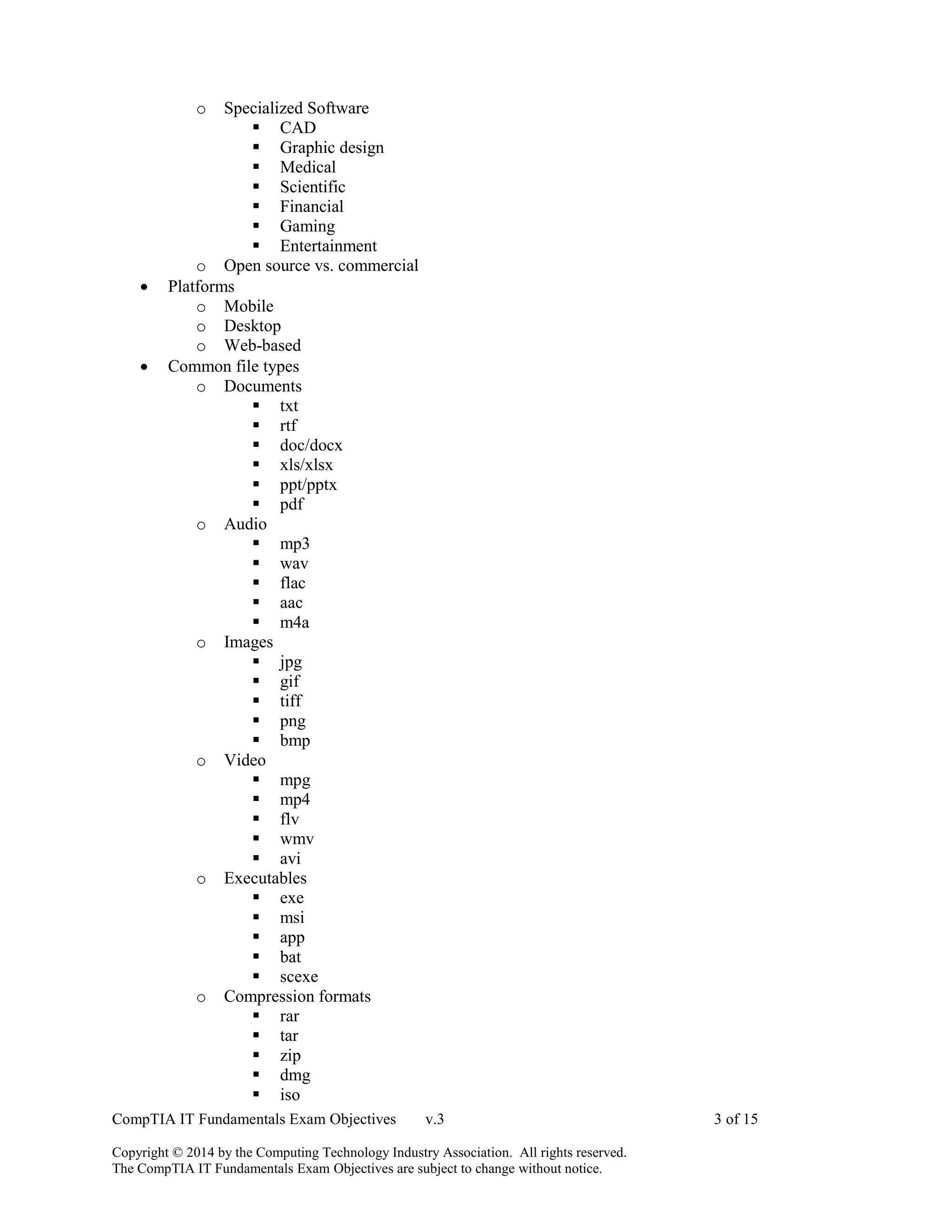 CompTIA IT Fundamentals Exam Objectives v.3 3 of 15
Copyright © 2014 by the Computing Technology Industry Association. All rights reserved.
The CompTIA IT Fundamentals Exam Objectives are subject to change without notice.
o Specialized Software
 CAD
 Graphic design
 Medical
 Scientific
 Financial
 Gaming
 Entertainment
o Open source vs. commercial
 Platforms
o Mobile
o Desktop
o Web-based
 Common file types
o Documents
 txt
 rtf
 doc/docx
 xls/xlsx
 ppt/pptx
 pdf
o Audio
 mp3
 wav
 flac
 aac
 m4a
o Images
 jpg
 gif
 tiff
 png
 bmp
o Video
 mpg
 mp4
 flv
 wmv
 avi
o Executables
 exe
 msi
 app
 bat
 scexe
o Compression formats
 rar
 tar
 zip
 dmg
 iso
 