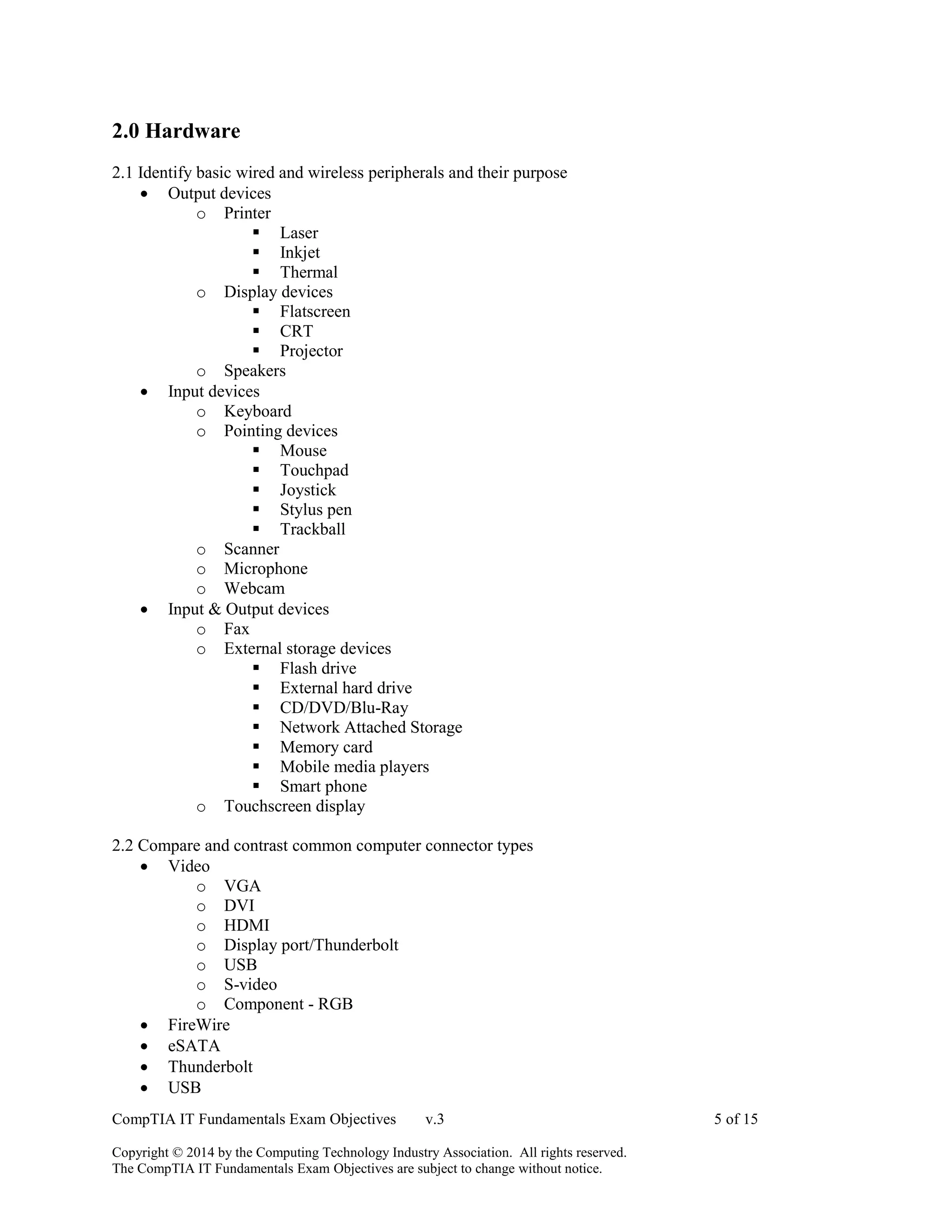 CompTIA IT Fundamentals Exam Objectives v.3 5 of 15
Copyright © 2014 by the Computing Technology Industry Association. All rights reserved.
The CompTIA IT Fundamentals Exam Objectives are subject to change without notice.
2.0 Hardware
2.1 Identify basic wired and wireless peripherals and their purpose
 Output devices
o Printer
 Laser
 Inkjet
 Thermal
o Display devices
 Flatscreen
 CRT
 Projector
o Speakers
 Input devices
o Keyboard
o Pointing devices
 Mouse
 Touchpad
 Joystick
 Stylus pen
 Trackball
o Scanner
o Microphone
o Webcam
 Input & Output devices
o Fax
o External storage devices
 Flash drive
 External hard drive
 CD/DVD/Blu-Ray
 Network Attached Storage
 Memory card
 Mobile media players
 Smart phone
o Touchscreen display
2.2 Compare and contrast common computer connector types
 Video
o VGA
o DVI
o HDMI
o Display port/Thunderbolt
o USB
o S-video
o Component - RGB
 FireWire
 eSATA
 Thunderbolt
 USB
 