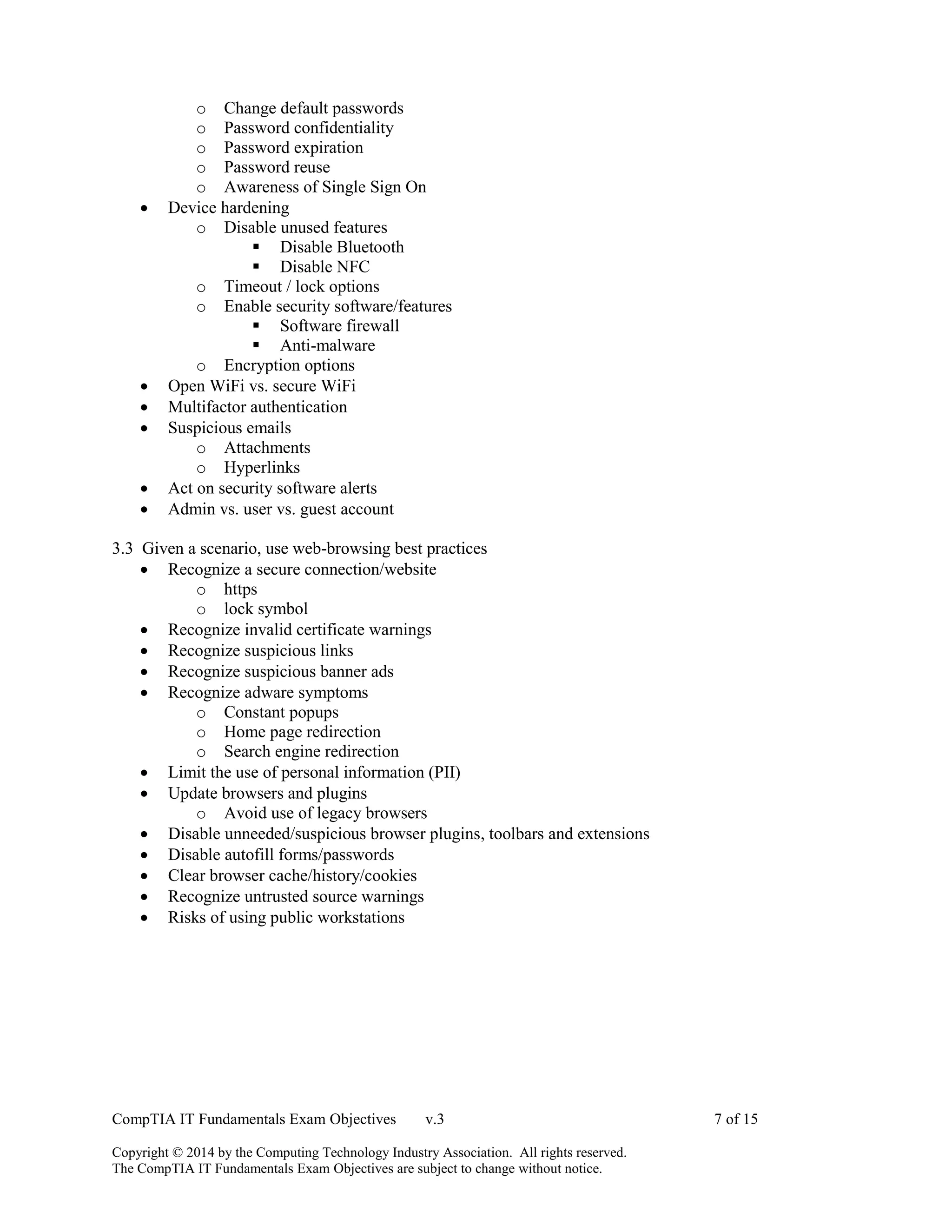 CompTIA IT Fundamentals Exam Objectives v.3 7 of 15
Copyright © 2014 by the Computing Technology Industry Association. All rights reserved.
The CompTIA IT Fundamentals Exam Objectives are subject to change without notice.
o Change default passwords
o Password confidentiality
o Password expiration
o Password reuse
o Awareness of Single Sign On
 Device hardening
o Disable unused features
 Disable Bluetooth
 Disable NFC
o Timeout / lock options
o Enable security software/features
 Software firewall
 Anti-malware
o Encryption options
 Open WiFi vs. secure WiFi
 Multifactor authentication
 Suspicious emails
o Attachments
o Hyperlinks
 Act on security software alerts
 Admin vs. user vs. guest account
3.3 Given a scenario, use web-browsing best practices
 Recognize a secure connection/website
o https
o lock symbol
 Recognize invalid certificate warnings
 Recognize suspicious links
 Recognize suspicious banner ads
 Recognize adware symptoms
o Constant popups
o Home page redirection
o Search engine redirection
 Limit the use of personal information (PII)
 Update browsers and plugins
o Avoid use of legacy browsers
 Disable unneeded/suspicious browser plugins, toolbars and extensions
 Disable autofill forms/passwords
 Clear browser cache/history/cookies
 Recognize untrusted source warnings
 Risks of using public workstations
 
