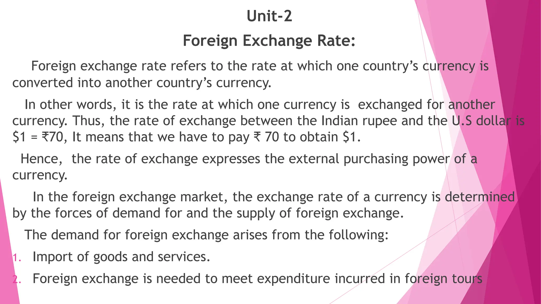 Unit-2
Foreign Exchange Rate:
Foreign exchange rate refers to the rate at which one country’s currency is
converted into another country’s currency.
In other words, it is the rate at which one currency is exchanged for another
currency. Thus, the rate of exchange between the Indian rupee and the U.S dollar is
$1 = ₹70, It means that we have to pay ₹ 70 to obtain $1.
Hence, the rate of exchange expresses the external purchasing power of a
currency.
In the foreign exchange market, the exchange rate of a currency is determined
by the forces of demand for and the supply of foreign exchange.
The demand for foreign exchange arises from the following:
1. Import of goods and services.
2. Foreign exchange is needed to meet expenditure incurred in foreign tours
 