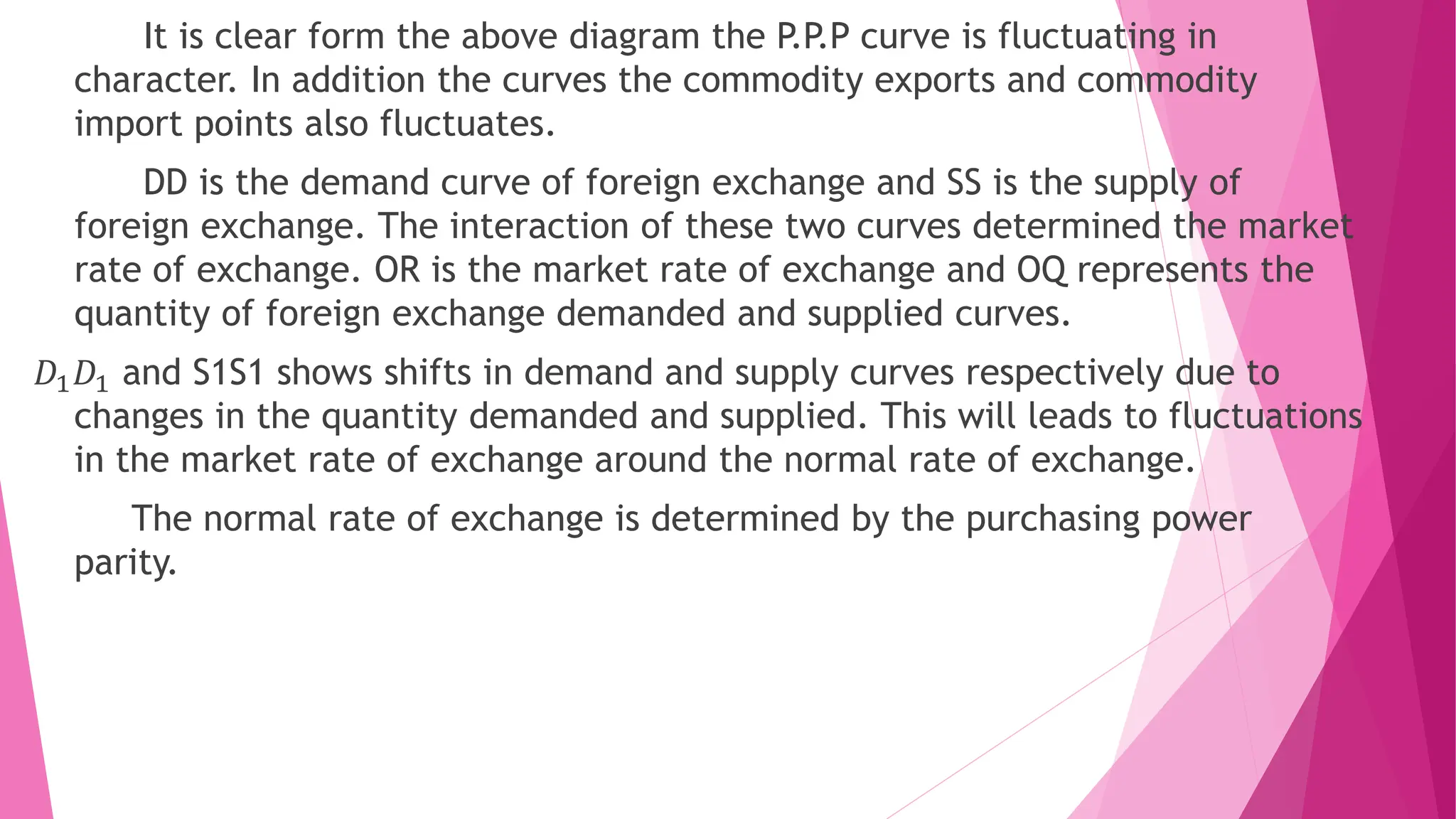 It is clear form the above diagram the P.P.P curve is fluctuating in
character. In addition the curves the commodity exports and commodity
import points also fluctuates.
DD is the demand curve of foreign exchange and SS is the supply of
foreign exchange. The interaction of these two curves determined the market
rate of exchange. OR is the market rate of exchange and OQ represents the
quantity of foreign exchange demanded and supplied curves.
𝐷1𝐷1 and S1S1 shows shifts in demand and supply curves respectively due to
changes in the quantity demanded and supplied. This will leads to fluctuations
in the market rate of exchange around the normal rate of exchange.
The normal rate of exchange is determined by the purchasing power
parity.
 