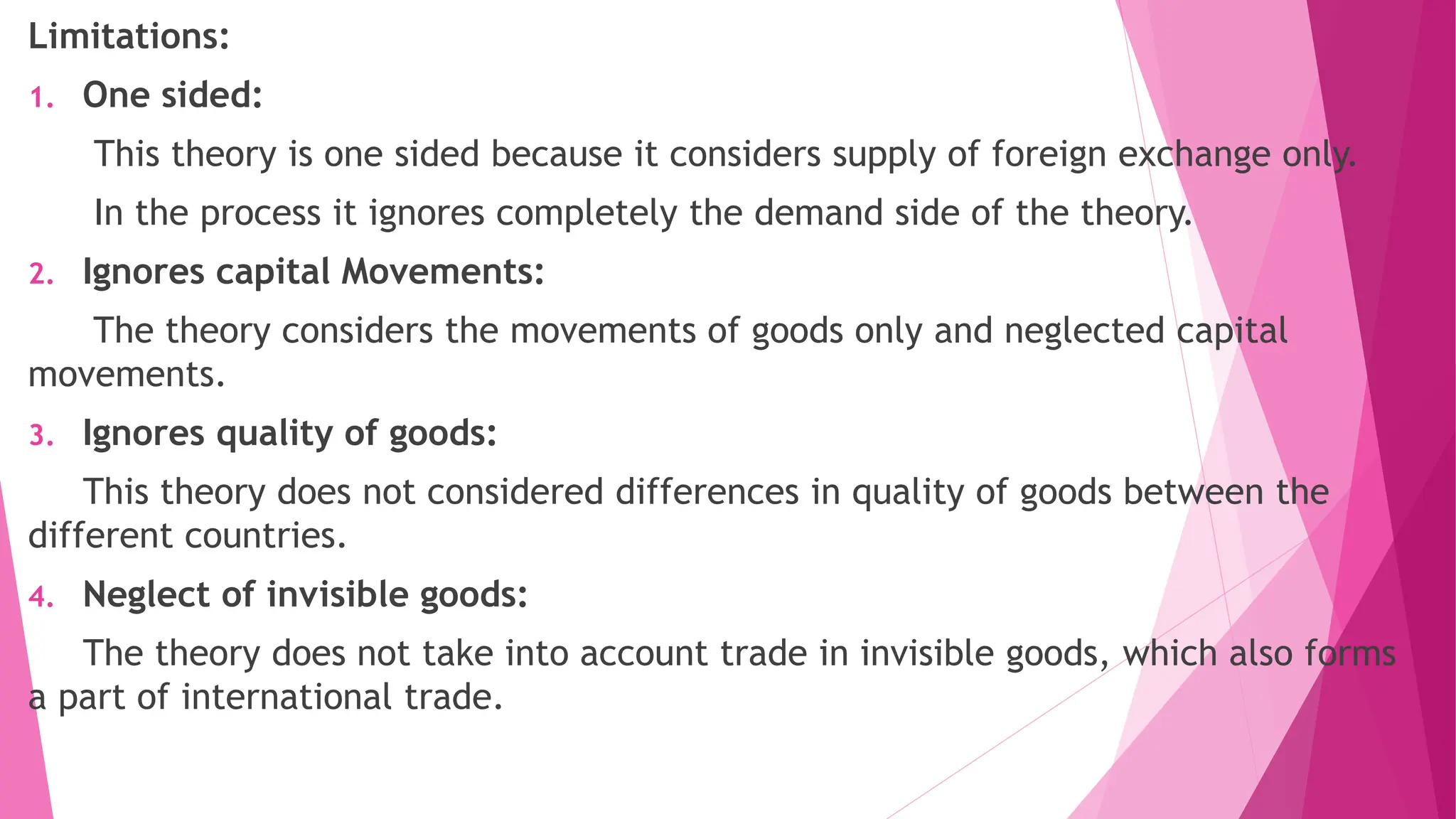 Limitations:
1. One sided:
This theory is one sided because it considers supply of foreign exchange only.
In the process it ignores completely the demand side of the theory.
2. Ignores capital Movements:
The theory considers the movements of goods only and neglected capital
movements.
3. Ignores quality of goods:
This theory does not considered differences in quality of goods between the
different countries.
4. Neglect of invisible goods:
The theory does not take into account trade in invisible goods, which also forms
a part of international trade.
 