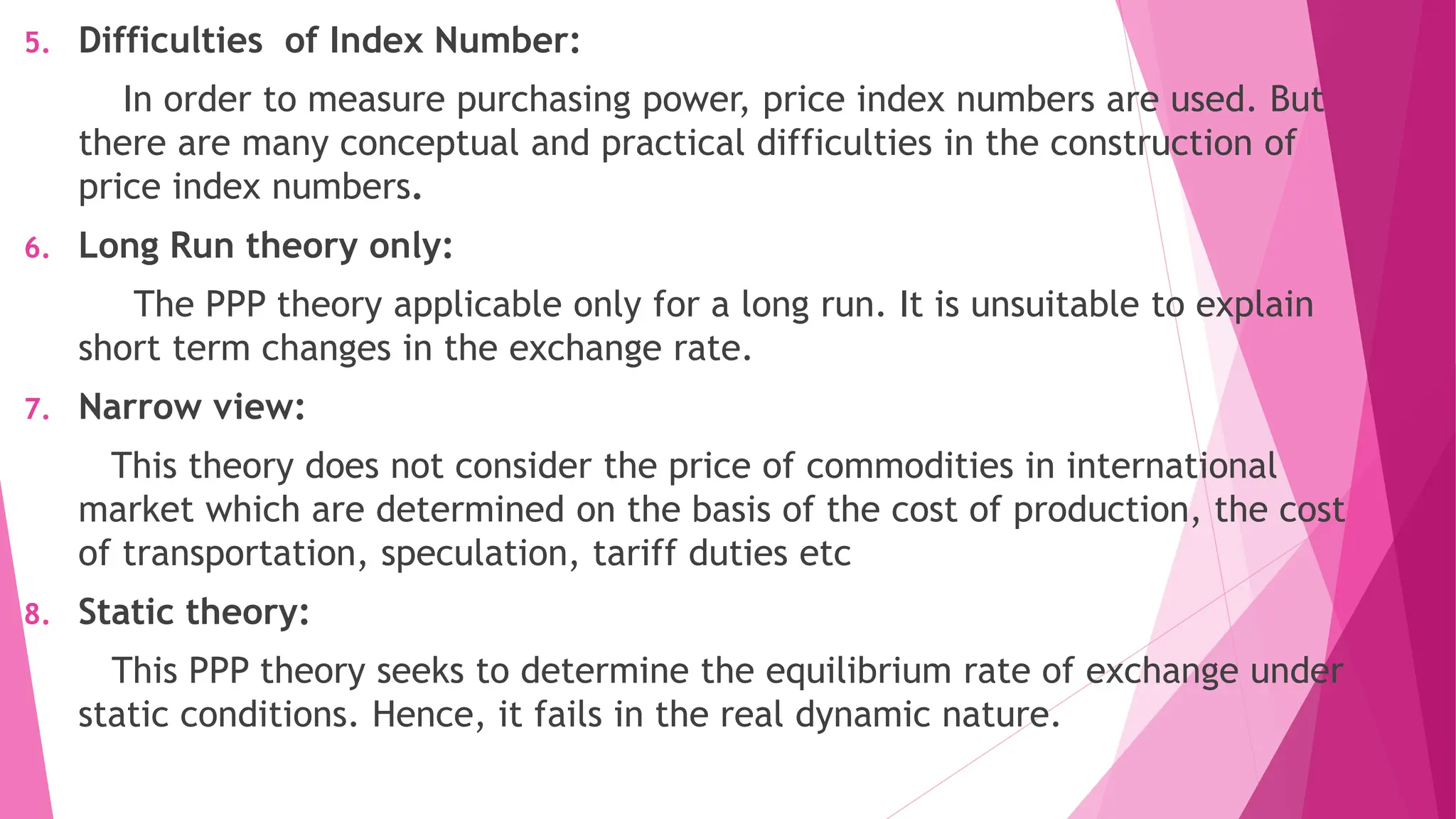 5. Difficulties of Index Number:
In order to measure purchasing power, price index numbers are used. But
there are many conceptual and practical difficulties in the construction of
price index numbers.
6. Long Run theory only:
The PPP theory applicable only for a long run. It is unsuitable to explain
short term changes in the exchange rate.
7. Narrow view:
This theory does not consider the price of commodities in international
market which are determined on the basis of the cost of production, the cost
of transportation, speculation, tariff duties etc
8. Static theory:
This PPP theory seeks to determine the equilibrium rate of exchange under
static conditions. Hence, it fails in the real dynamic nature.
 