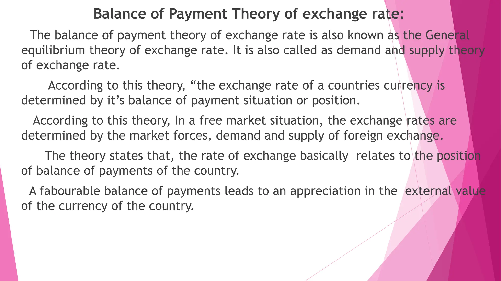 Balance of Payment Theory of exchange rate:
The balance of payment theory of exchange rate is also known as the General
equilibrium theory of exchange rate. It is also called as demand and supply theory
of exchange rate.
According to this theory, “the exchange rate of a countries currency is
determined by it’s balance of payment situation or position.
According to this theory, In a free market situation, the exchange rates are
determined by the market forces, demand and supply of foreign exchange.
The theory states that, the rate of exchange basically relates to the position
of balance of payments of the country.
A fabourable balance of payments leads to an appreciation in the external value
of the currency of the country.
 