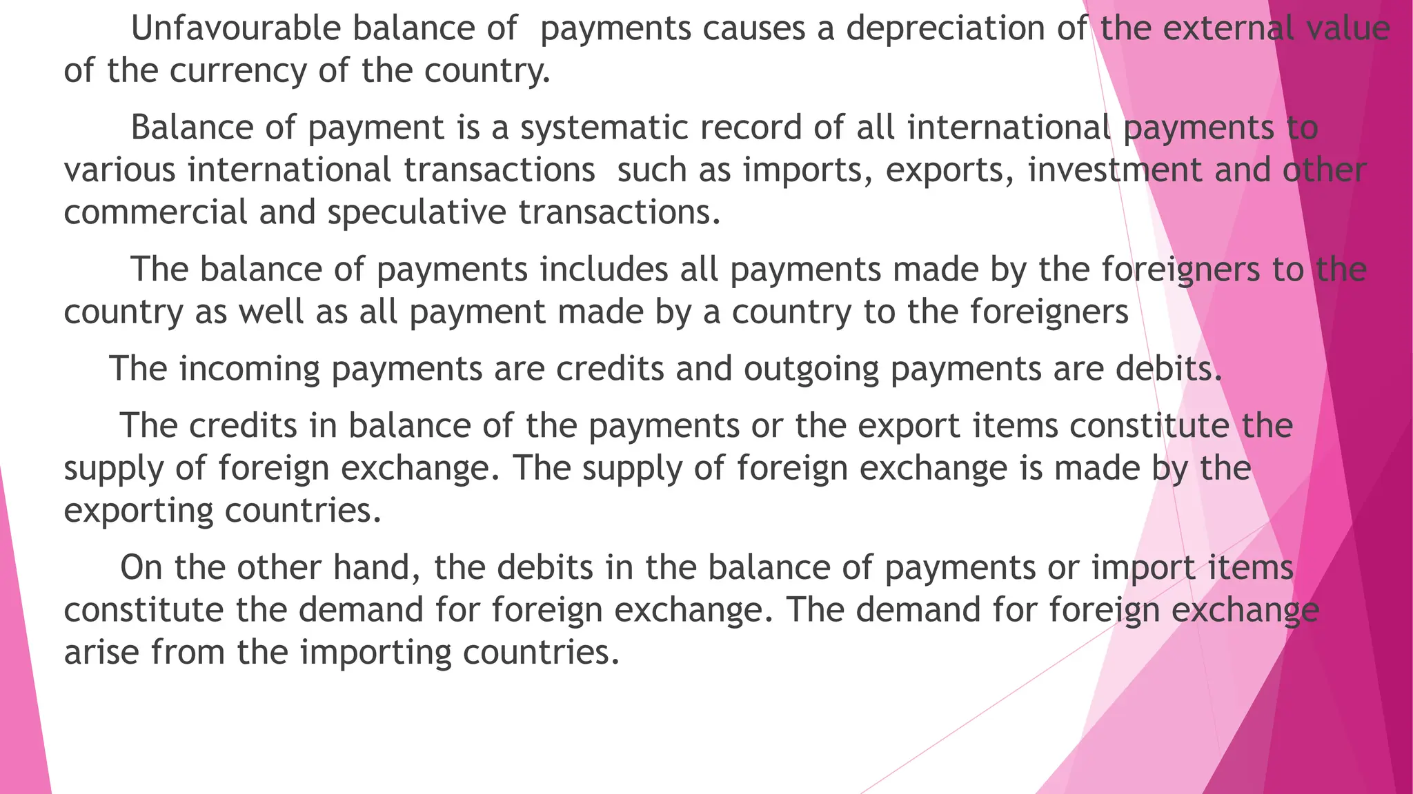 Unfavourable balance of payments causes a depreciation of the external value
of the currency of the country.
Balance of payment is a systematic record of all international payments to
various international transactions such as imports, exports, investment and other
commercial and speculative transactions.
The balance of payments includes all payments made by the foreigners to the
country as well as all payment made by a country to the foreigners
The incoming payments are credits and outgoing payments are debits.
The credits in balance of the payments or the export items constitute the
supply of foreign exchange. The supply of foreign exchange is made by the
exporting countries.
On the other hand, the debits in the balance of payments or import items
constitute the demand for foreign exchange. The demand for foreign exchange
arise from the importing countries.
 