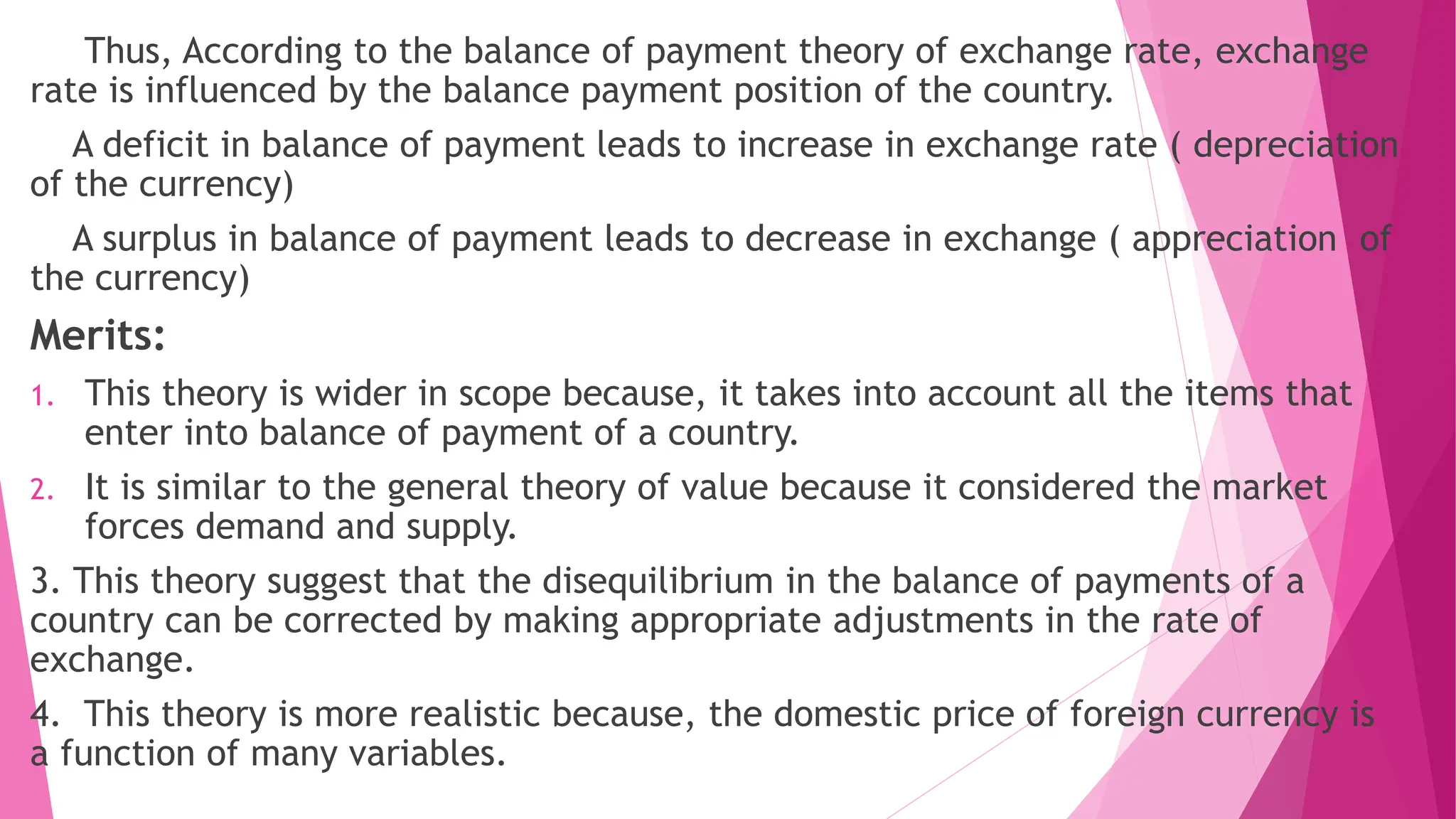 Thus, According to the balance of payment theory of exchange rate, exchange
rate is influenced by the balance payment position of the country.
A deficit in balance of payment leads to increase in exchange rate ( depreciation
of the currency)
A surplus in balance of payment leads to decrease in exchange ( appreciation of
the currency)
Merits:
1. This theory is wider in scope because, it takes into account all the items that
enter into balance of payment of a country.
2. It is similar to the general theory of value because it considered the market
forces demand and supply.
3. This theory suggest that the disequilibrium in the balance of payments of a
country can be corrected by making appropriate adjustments in the rate of
exchange.
4. This theory is more realistic because, the domestic price of foreign currency is
a function of many variables.
 
