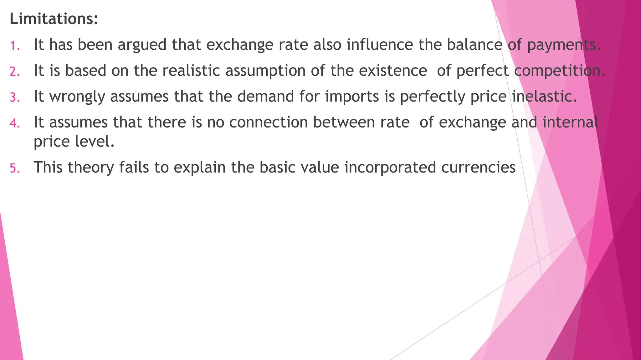 Limitations:
1. It has been argued that exchange rate also influence the balance of payments.
2. It is based on the realistic assumption of the existence of perfect competition.
3. It wrongly assumes that the demand for imports is perfectly price inelastic.
4. It assumes that there is no connection between rate of exchange and internal
price level.
5. This theory fails to explain the basic value incorporated currencies
 