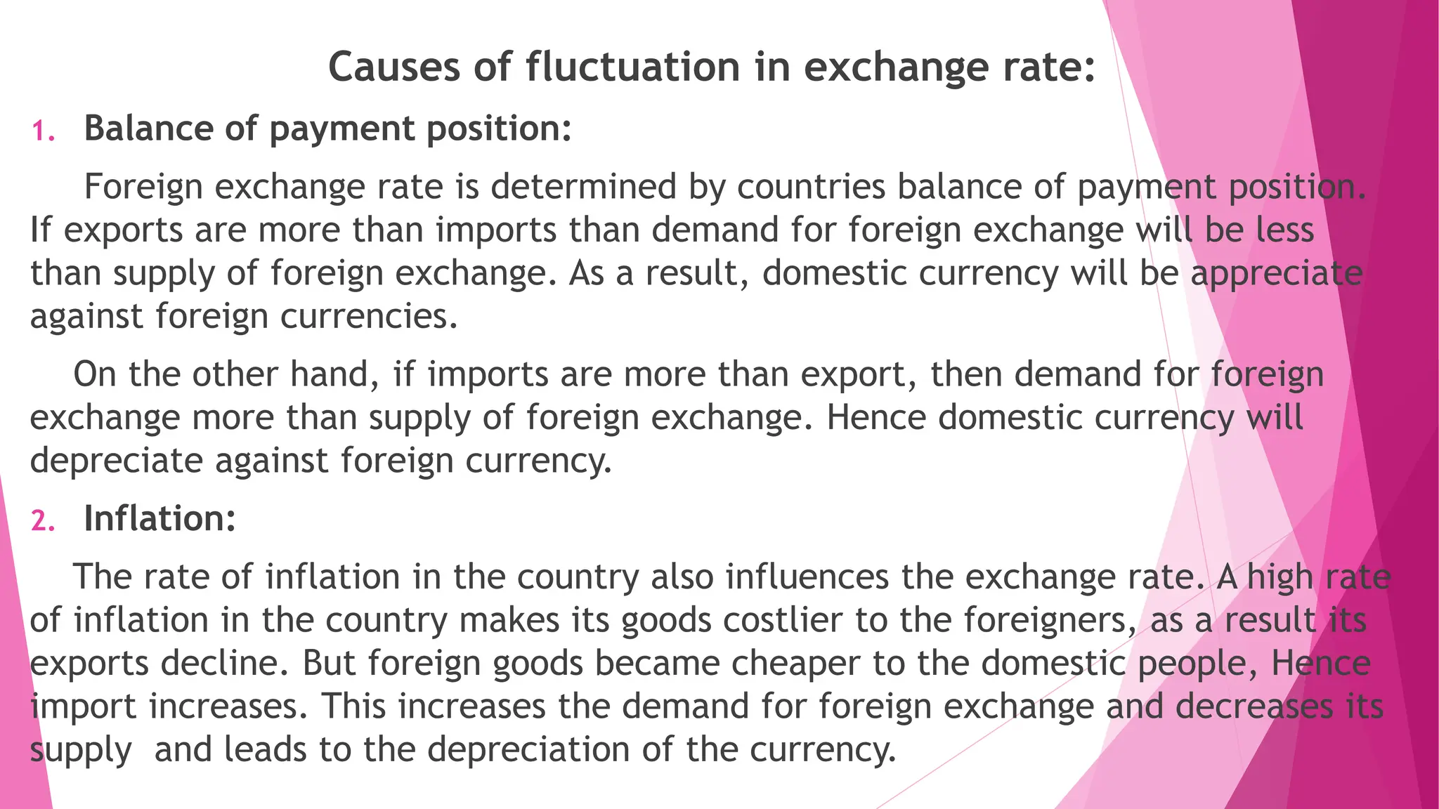 Causes of fluctuation in exchange rate:
1. Balance of payment position:
Foreign exchange rate is determined by countries balance of payment position.
If exports are more than imports than demand for foreign exchange will be less
than supply of foreign exchange. As a result, domestic currency will be appreciate
against foreign currencies.
On the other hand, if imports are more than export, then demand for foreign
exchange more than supply of foreign exchange. Hence domestic currency will
depreciate against foreign currency.
2. Inflation:
The rate of inflation in the country also influences the exchange rate. A high rate
of inflation in the country makes its goods costlier to the foreigners, as a result its
exports decline. But foreign goods became cheaper to the domestic people, Hence
import increases. This increases the demand for foreign exchange and decreases its
supply and leads to the depreciation of the currency.
 