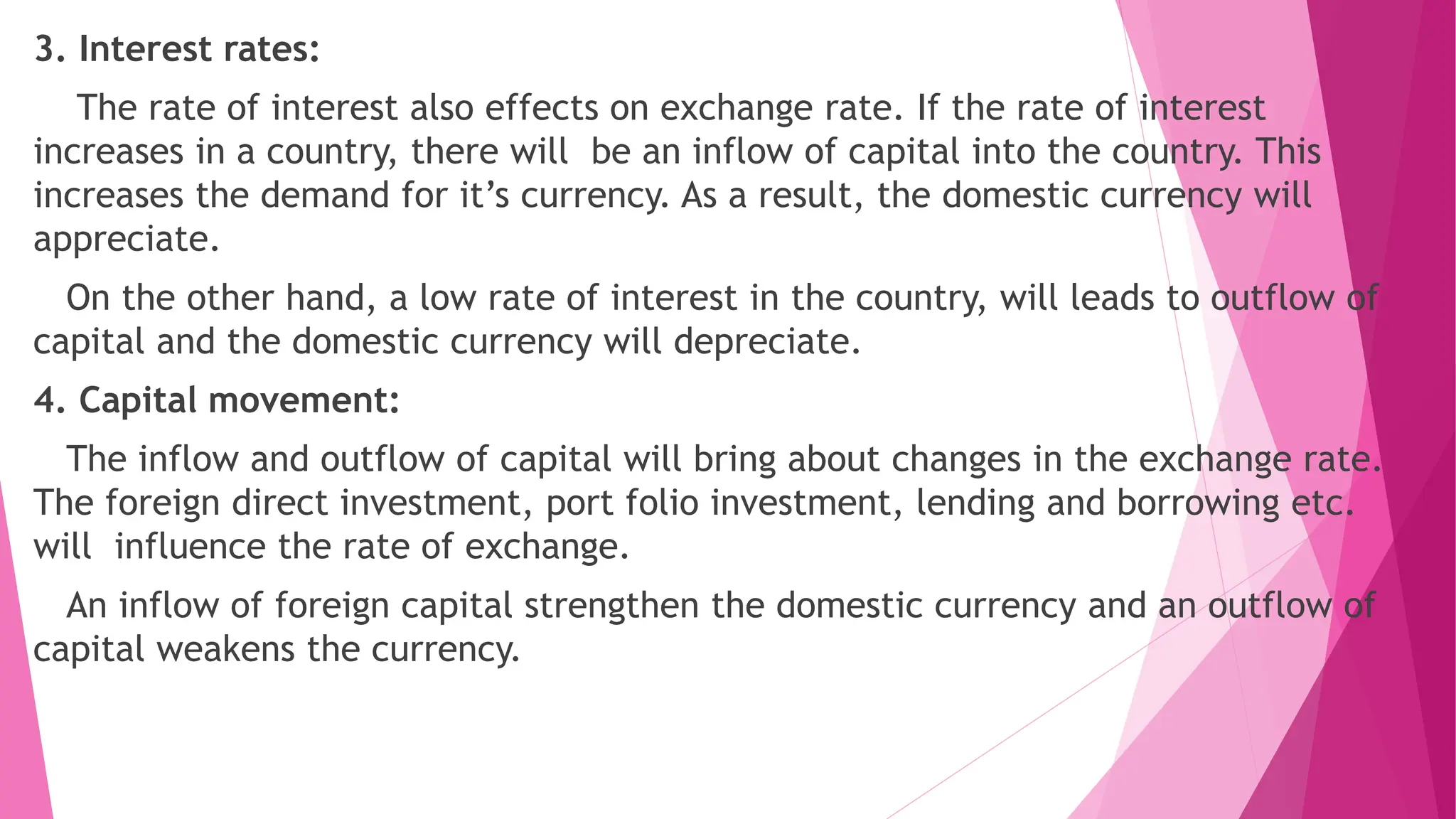 3. Interest rates:
The rate of interest also effects on exchange rate. If the rate of interest
increases in a country, there will be an inflow of capital into the country. This
increases the demand for it’s currency. As a result, the domestic currency will
appreciate.
On the other hand, a low rate of interest in the country, will leads to outflow of
capital and the domestic currency will depreciate.
4. Capital movement:
The inflow and outflow of capital will bring about changes in the exchange rate.
The foreign direct investment, port folio investment, lending and borrowing etc.
will influence the rate of exchange.
An inflow of foreign capital strengthen the domestic currency and an outflow of
capital weakens the currency.
 