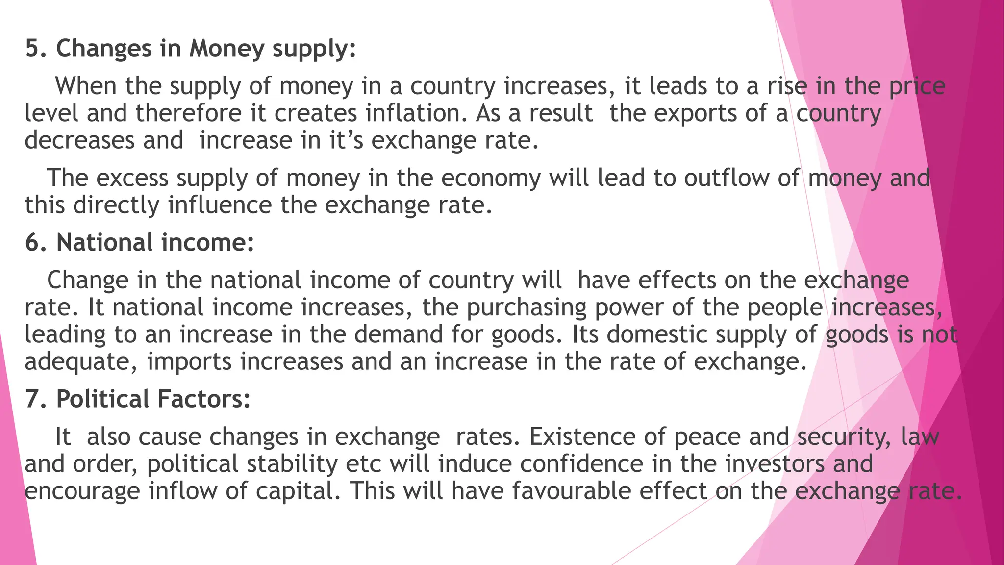 5. Changes in Money supply:
When the supply of money in a country increases, it leads to a rise in the price
level and therefore it creates inflation. As a result the exports of a country
decreases and increase in it’s exchange rate.
The excess supply of money in the economy will lead to outflow of money and
this directly influence the exchange rate.
6. National income:
Change in the national income of country will have effects on the exchange
rate. It national income increases, the purchasing power of the people increases,
leading to an increase in the demand for goods. Its domestic supply of goods is not
adequate, imports increases and an increase in the rate of exchange.
7. Political Factors:
It also cause changes in exchange rates. Existence of peace and security, law
and order, political stability etc will induce confidence in the investors and
encourage inflow of capital. This will have favourable effect on the exchange rate.
 