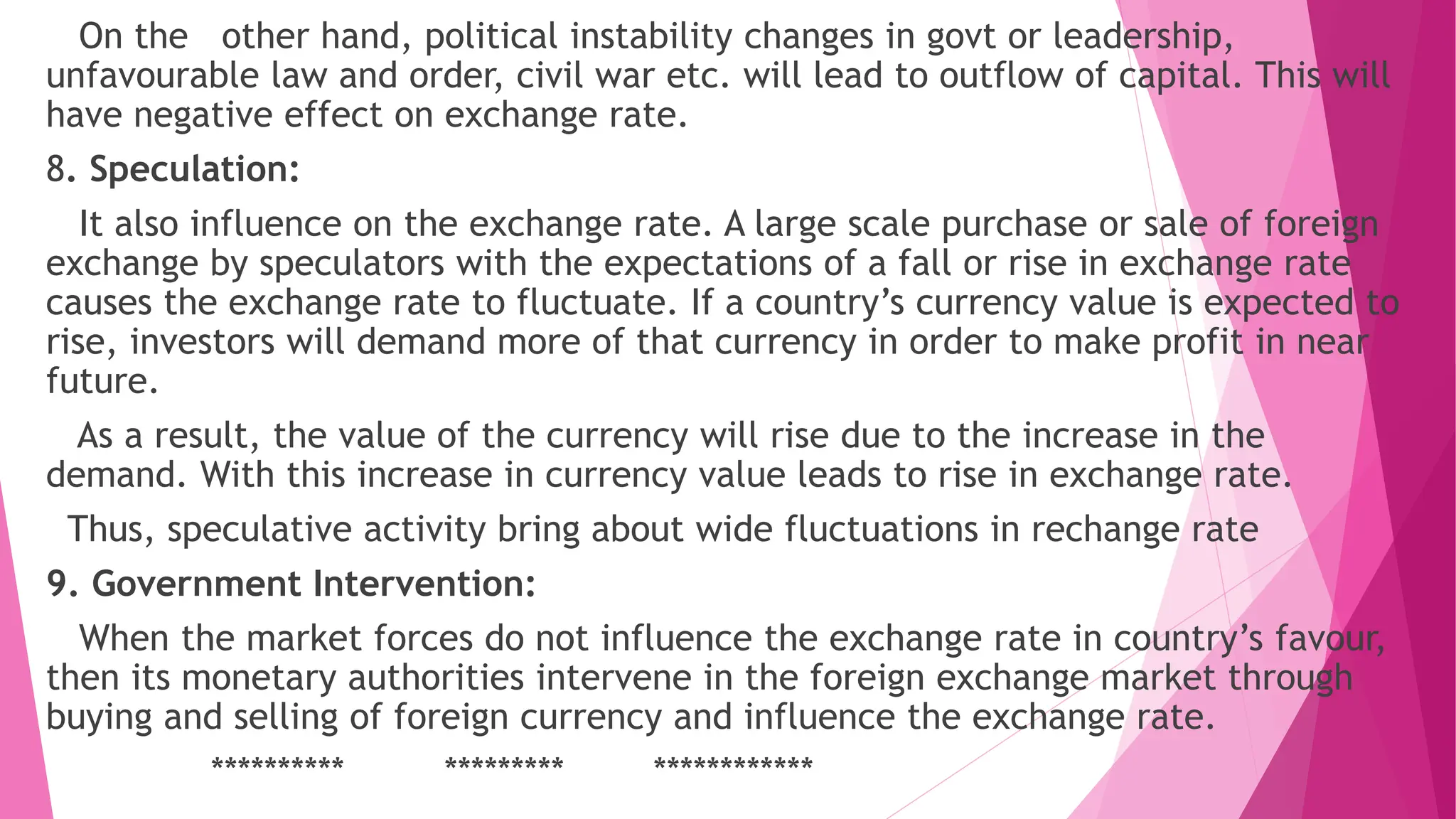 On the other hand, political instability changes in govt or leadership,
unfavourable law and order, civil war etc. will lead to outflow of capital. This will
have negative effect on exchange rate.
8. Speculation:
It also influence on the exchange rate. A large scale purchase or sale of foreign
exchange by speculators with the expectations of a fall or rise in exchange rate
causes the exchange rate to fluctuate. If a country’s currency value is expected to
rise, investors will demand more of that currency in order to make profit in near
future.
As a result, the value of the currency will rise due to the increase in the
demand. With this increase in currency value leads to rise in exchange rate.
Thus, speculative activity bring about wide fluctuations in rechange rate
9. Government Intervention:
When the market forces do not influence the exchange rate in country’s favour,
then its monetary authorities intervene in the foreign exchange market through
buying and selling of foreign currency and influence the exchange rate.
********** ********* ************
 