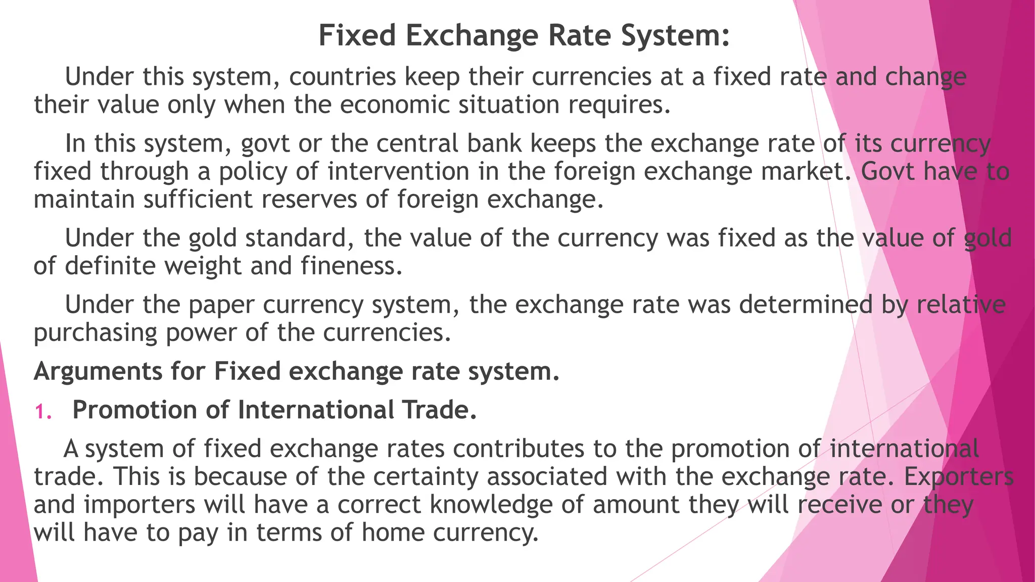 Fixed Exchange Rate System:
Under this system, countries keep their currencies at a fixed rate and change
their value only when the economic situation requires.
In this system, govt or the central bank keeps the exchange rate of its currency
fixed through a policy of intervention in the foreign exchange market. Govt have to
maintain sufficient reserves of foreign exchange.
Under the gold standard, the value of the currency was fixed as the value of gold
of definite weight and fineness.
Under the paper currency system, the exchange rate was determined by relative
purchasing power of the currencies.
Arguments for Fixed exchange rate system.
1. Promotion of International Trade.
A system of fixed exchange rates contributes to the promotion of international
trade. This is because of the certainty associated with the exchange rate. Exporters
and importers will have a correct knowledge of amount they will receive or they
will have to pay in terms of home currency.
 