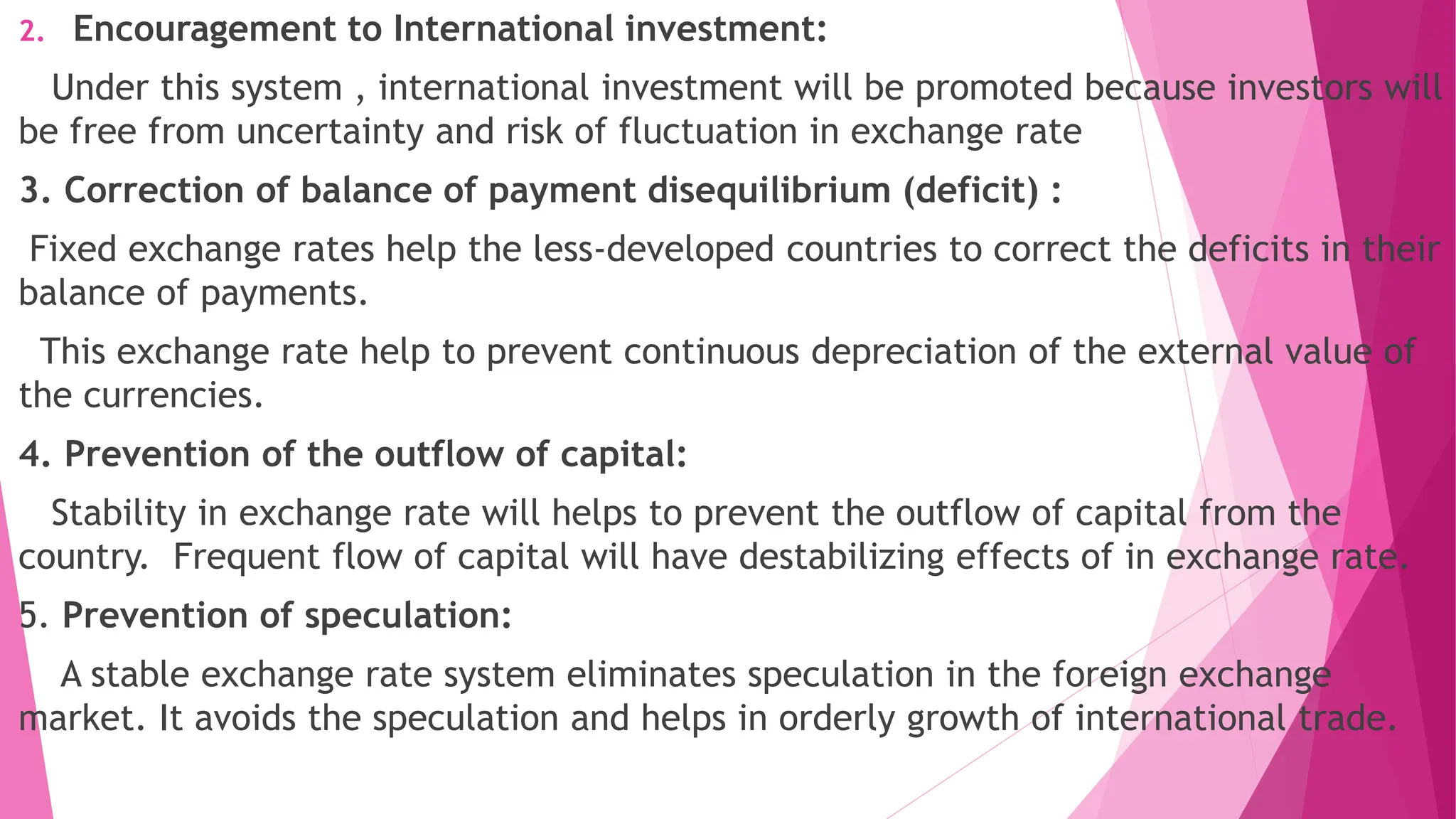2. Encouragement to International investment:
Under this system , international investment will be promoted because investors will
be free from uncertainty and risk of fluctuation in exchange rate
3. Correction of balance of payment disequilibrium (deficit) :
Fixed exchange rates help the less-developed countries to correct the deficits in their
balance of payments.
This exchange rate help to prevent continuous depreciation of the external value of
the currencies.
4. Prevention of the outflow of capital:
Stability in exchange rate will helps to prevent the outflow of capital from the
country. Frequent flow of capital will have destabilizing effects of in exchange rate.
5. Prevention of speculation:
A stable exchange rate system eliminates speculation in the foreign exchange
market. It avoids the speculation and helps in orderly growth of international trade.
 