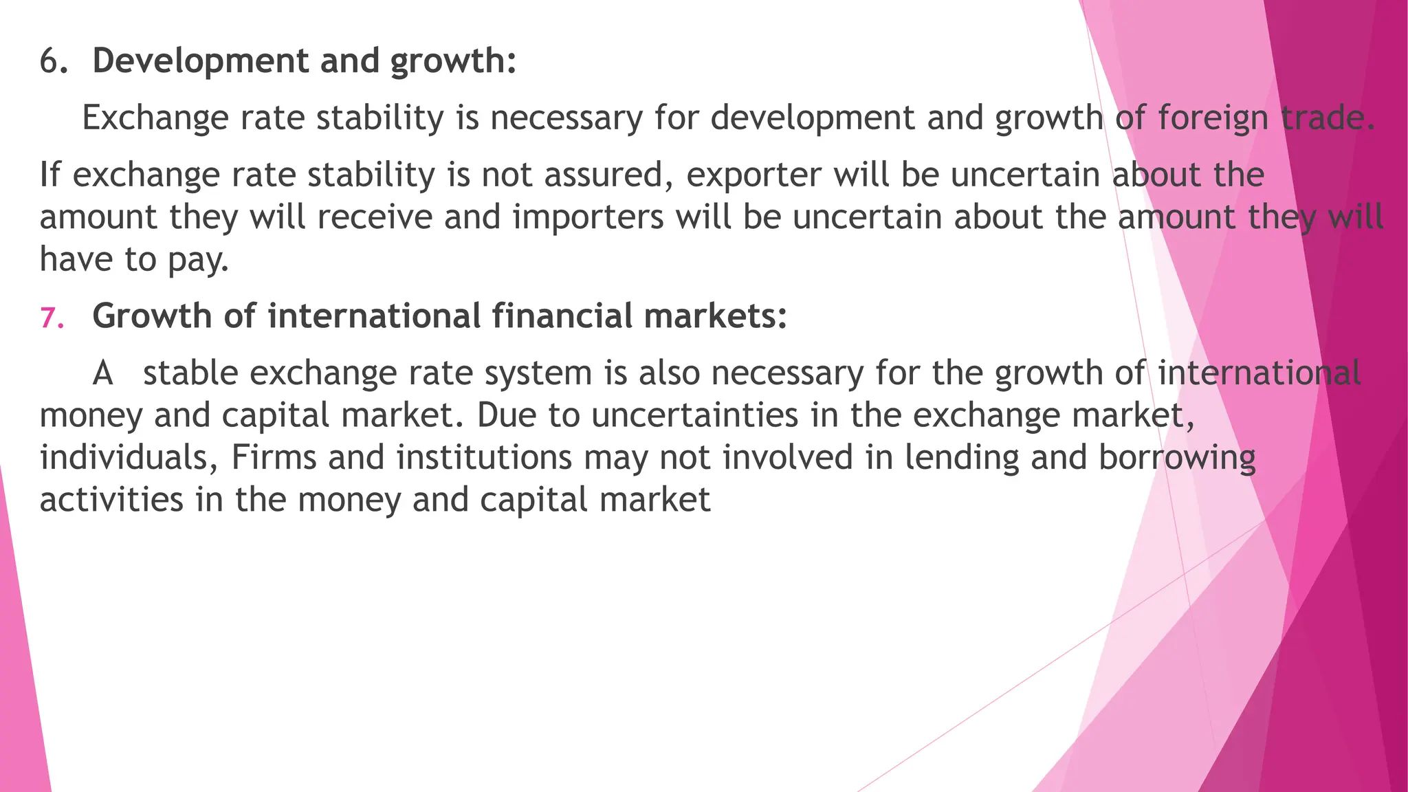 6. Development and growth:
Exchange rate stability is necessary for development and growth of foreign trade.
If exchange rate stability is not assured, exporter will be uncertain about the
amount they will receive and importers will be uncertain about the amount they will
have to pay.
7. Growth of international financial markets:
A stable exchange rate system is also necessary for the growth of international
money and capital market. Due to uncertainties in the exchange market,
individuals, Firms and institutions may not involved in lending and borrowing
activities in the money and capital market
 
