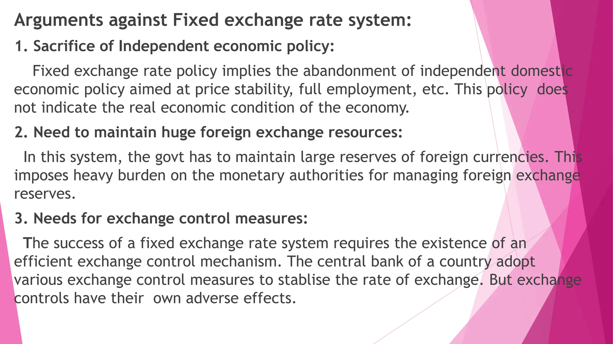 Arguments against Fixed exchange rate system:
1. Sacrifice of Independent economic policy:
Fixed exchange rate policy implies the abandonment of independent domestic
economic policy aimed at price stability, full employment, etc. This policy does
not indicate the real economic condition of the economy.
2. Need to maintain huge foreign exchange resources:
In this system, the govt has to maintain large reserves of foreign currencies. This
imposes heavy burden on the monetary authorities for managing foreign exchange
reserves.
3. Needs for exchange control measures:
The success of a fixed exchange rate system requires the existence of an
efficient exchange control mechanism. The central bank of a country adopt
various exchange control measures to stablise the rate of exchange. But exchange
controls have their own adverse effects.
 