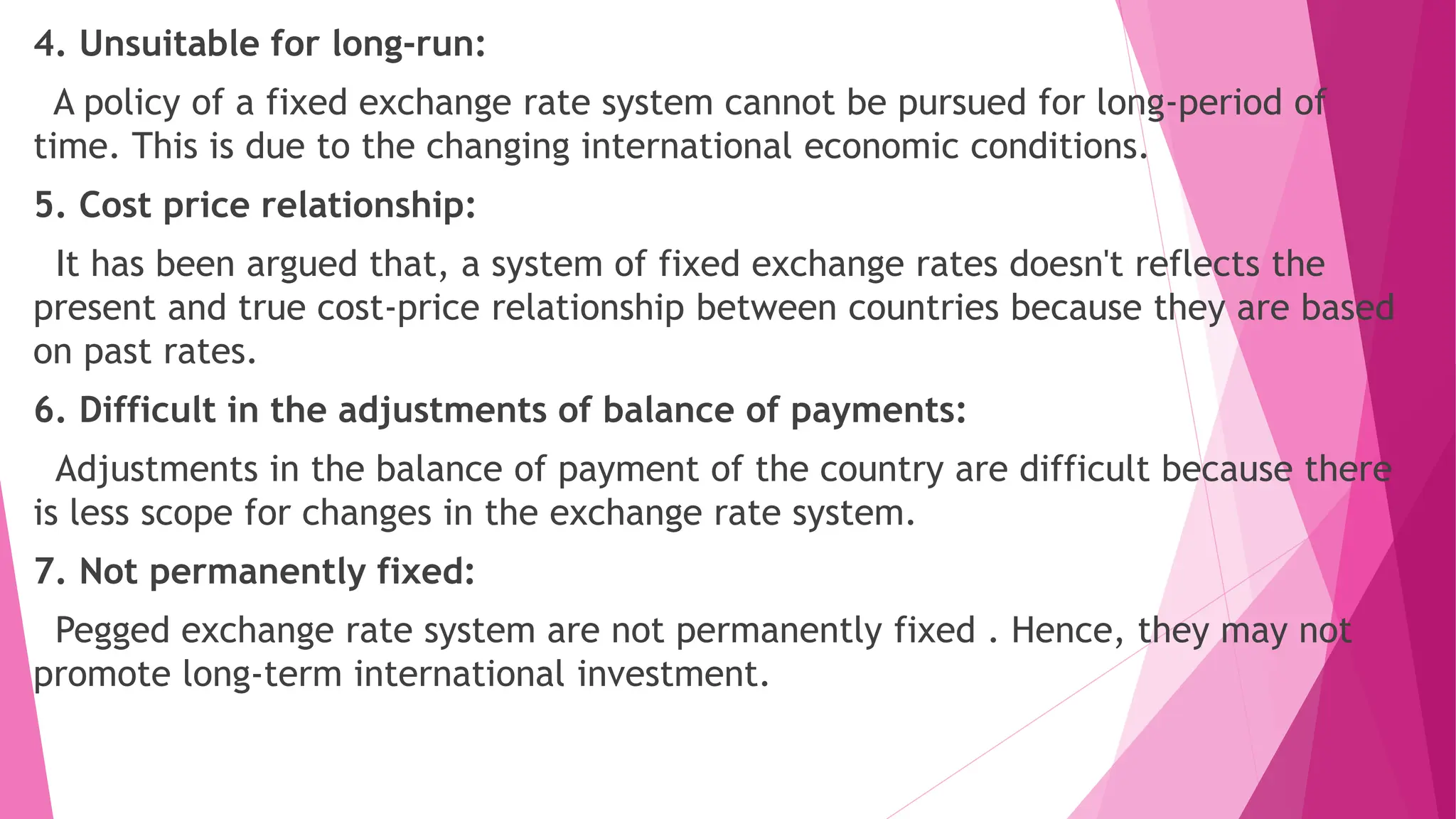 4. Unsuitable for long-run:
A policy of a fixed exchange rate system cannot be pursued for long-period of
time. This is due to the changing international economic conditions.
5. Cost price relationship:
It has been argued that, a system of fixed exchange rates doesn't reflects the
present and true cost-price relationship between countries because they are based
on past rates.
6. Difficult in the adjustments of balance of payments:
Adjustments in the balance of payment of the country are difficult because there
is less scope for changes in the exchange rate system.
7. Not permanently fixed:
Pegged exchange rate system are not permanently fixed . Hence, they may not
promote long-term international investment.
 
