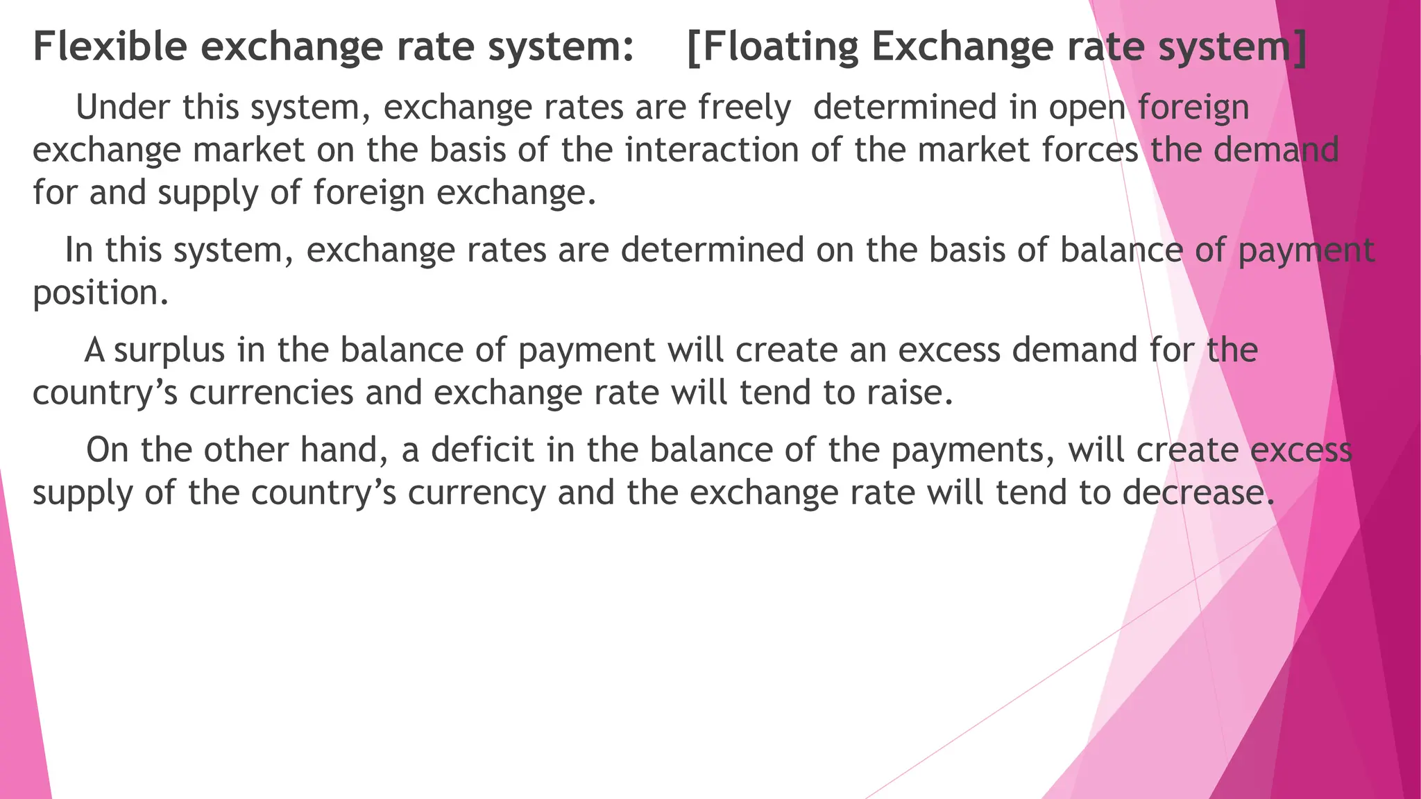 Flexible exchange rate system: [Floating Exchange rate system]
Under this system, exchange rates are freely determined in open foreign
exchange market on the basis of the interaction of the market forces the demand
for and supply of foreign exchange.
In this system, exchange rates are determined on the basis of balance of payment
position.
A surplus in the balance of payment will create an excess demand for the
country’s currencies and exchange rate will tend to raise.
On the other hand, a deficit in the balance of the payments, will create excess
supply of the country’s currency and the exchange rate will tend to decrease.
 