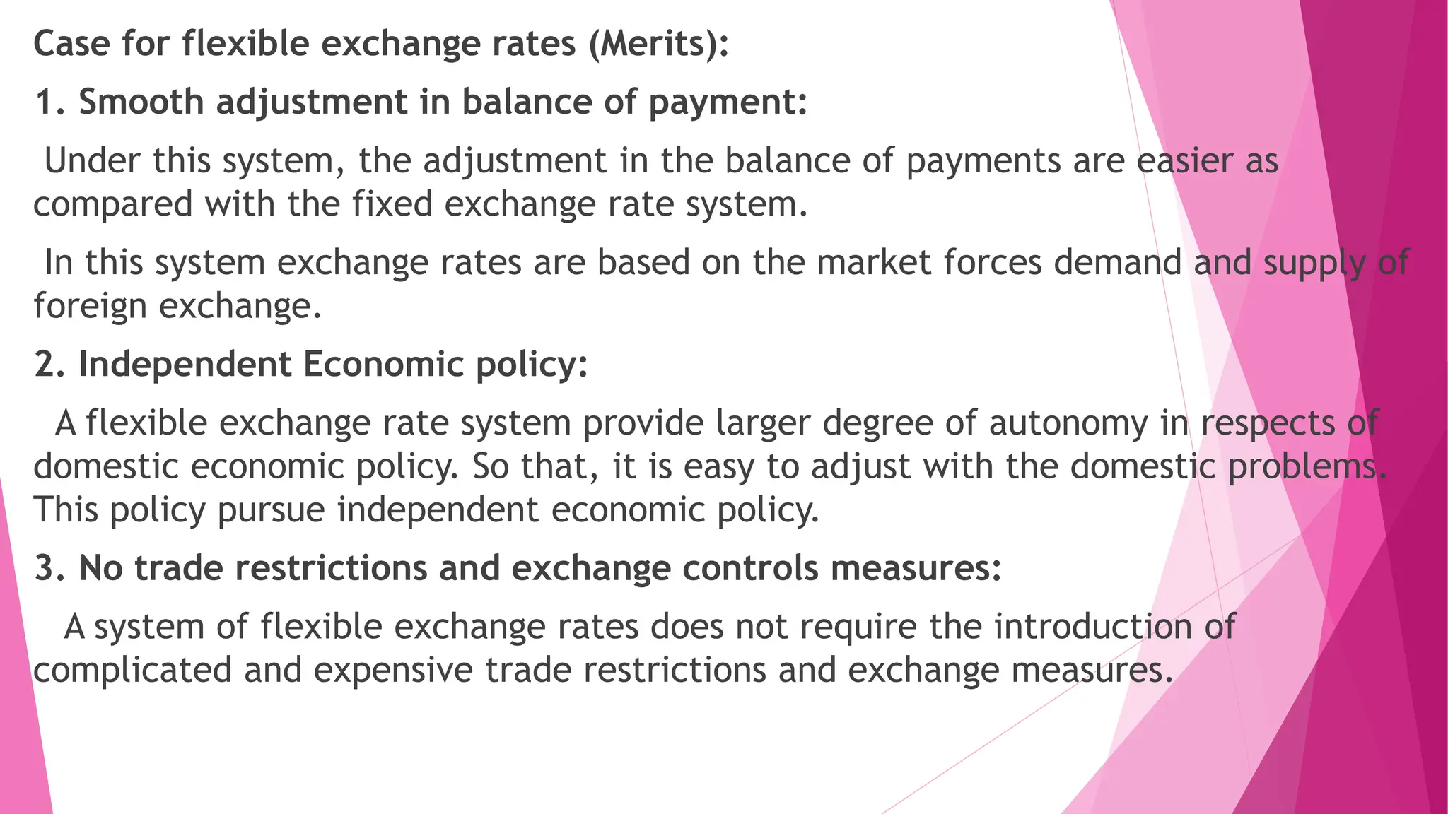 Case for flexible exchange rates (Merits):
1. Smooth adjustment in balance of payment:
Under this system, the adjustment in the balance of payments are easier as
compared with the fixed exchange rate system.
In this system exchange rates are based on the market forces demand and supply of
foreign exchange.
2. Independent Economic policy:
A flexible exchange rate system provide larger degree of autonomy in respects of
domestic economic policy. So that, it is easy to adjust with the domestic problems.
This policy pursue independent economic policy.
3. No trade restrictions and exchange controls measures:
A system of flexible exchange rates does not require the introduction of
complicated and expensive trade restrictions and exchange measures.
 