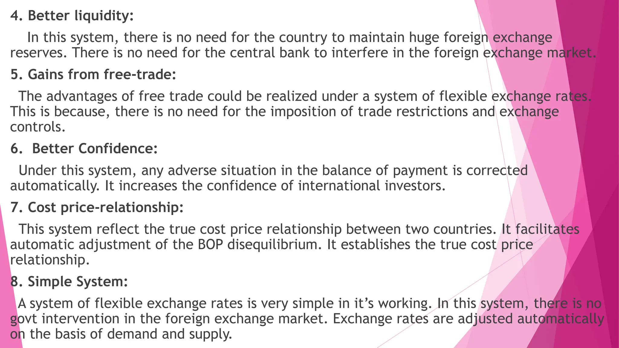 4. Better liquidity:
In this system, there is no need for the country to maintain huge foreign exchange
reserves. There is no need for the central bank to interfere in the foreign exchange market.
5. Gains from free-trade:
The advantages of free trade could be realized under a system of flexible exchange rates.
This is because, there is no need for the imposition of trade restrictions and exchange
controls.
6. Better Confidence:
Under this system, any adverse situation in the balance of payment is corrected
automatically. It increases the confidence of international investors.
7. Cost price-relationship:
This system reflect the true cost price relationship between two countries. It facilitates
automatic adjustment of the BOP disequilibrium. It establishes the true cost price
relationship.
8. Simple System:
A system of flexible exchange rates is very simple in it’s working. In this system, there is no
govt intervention in the foreign exchange market. Exchange rates are adjusted automatically
on the basis of demand and supply.
 