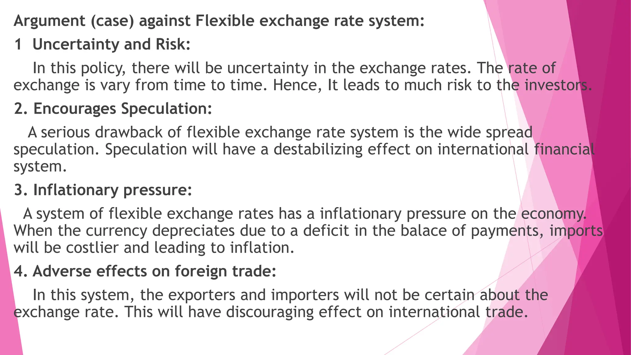 Argument (case) against Flexible exchange rate system:
1 Uncertainty and Risk:
In this policy, there will be uncertainty in the exchange rates. The rate of
exchange is vary from time to time. Hence, It leads to much risk to the investors.
2. Encourages Speculation:
A serious drawback of flexible exchange rate system is the wide spread
speculation. Speculation will have a destabilizing effect on international financial
system.
3. Inflationary pressure:
A system of flexible exchange rates has a inflationary pressure on the economy.
When the currency depreciates due to a deficit in the balace of payments, imports
will be costlier and leading to inflation.
4. Adverse effects on foreign trade:
In this system, the exporters and importers will not be certain about the
exchange rate. This will have discouraging effect on international trade.
 