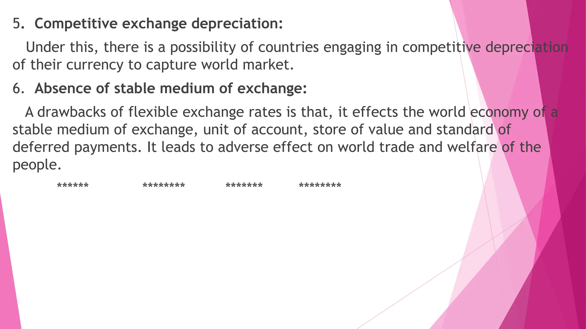 5. Competitive exchange depreciation:
Under this, there is a possibility of countries engaging in competitive depreciation
of their currency to capture world market.
6. Absence of stable medium of exchange:
A drawbacks of flexible exchange rates is that, it effects the world economy of a
stable medium of exchange, unit of account, store of value and standard of
deferred payments. It leads to adverse effect on world trade and welfare of the
people.
****** ******** ******* ********
 