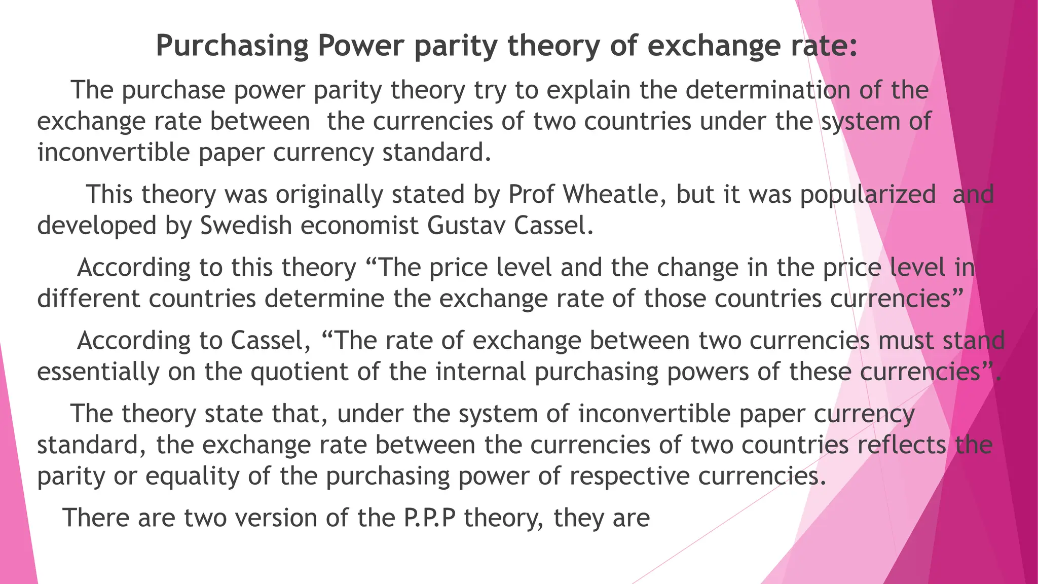 Purchasing Power parity theory of exchange rate:
The purchase power parity theory try to explain the determination of the
exchange rate between the currencies of two countries under the system of
inconvertible paper currency standard.
This theory was originally stated by Prof Wheatle, but it was popularized and
developed by Swedish economist Gustav Cassel.
According to this theory “The price level and the change in the price level in
different countries determine the exchange rate of those countries currencies”
According to Cassel, “The rate of exchange between two currencies must stand
essentially on the quotient of the internal purchasing powers of these currencies”.
The theory state that, under the system of inconvertible paper currency
standard, the exchange rate between the currencies of two countries reflects the
parity or equality of the purchasing power of respective currencies.
There are two version of the P.P.P theory, they are
 