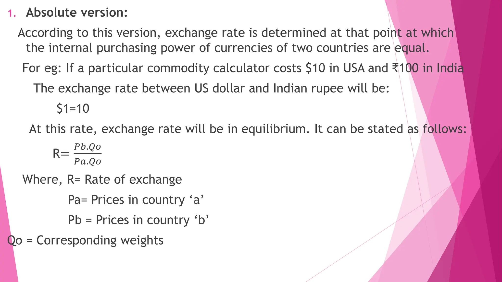 1. Absolute version:
According to this version, exchange rate is determined at that point at which
the internal purchasing power of currencies of two countries are equal.
For eg: If a particular commodity calculator costs $10 in USA and ₹100 in India
The exchange rate between US dollar and Indian rupee will be:
$1=10
At this rate, exchange rate will be in equilibrium. It can be stated as follows:
R=
𝑃𝑏.𝑄𝑜
𝑃𝑎.𝑄𝑜
Where, R= Rate of exchange
Pa= Prices in country ‘a’
Pb = Prices in country ‘b’
Qo = Corresponding weights
 