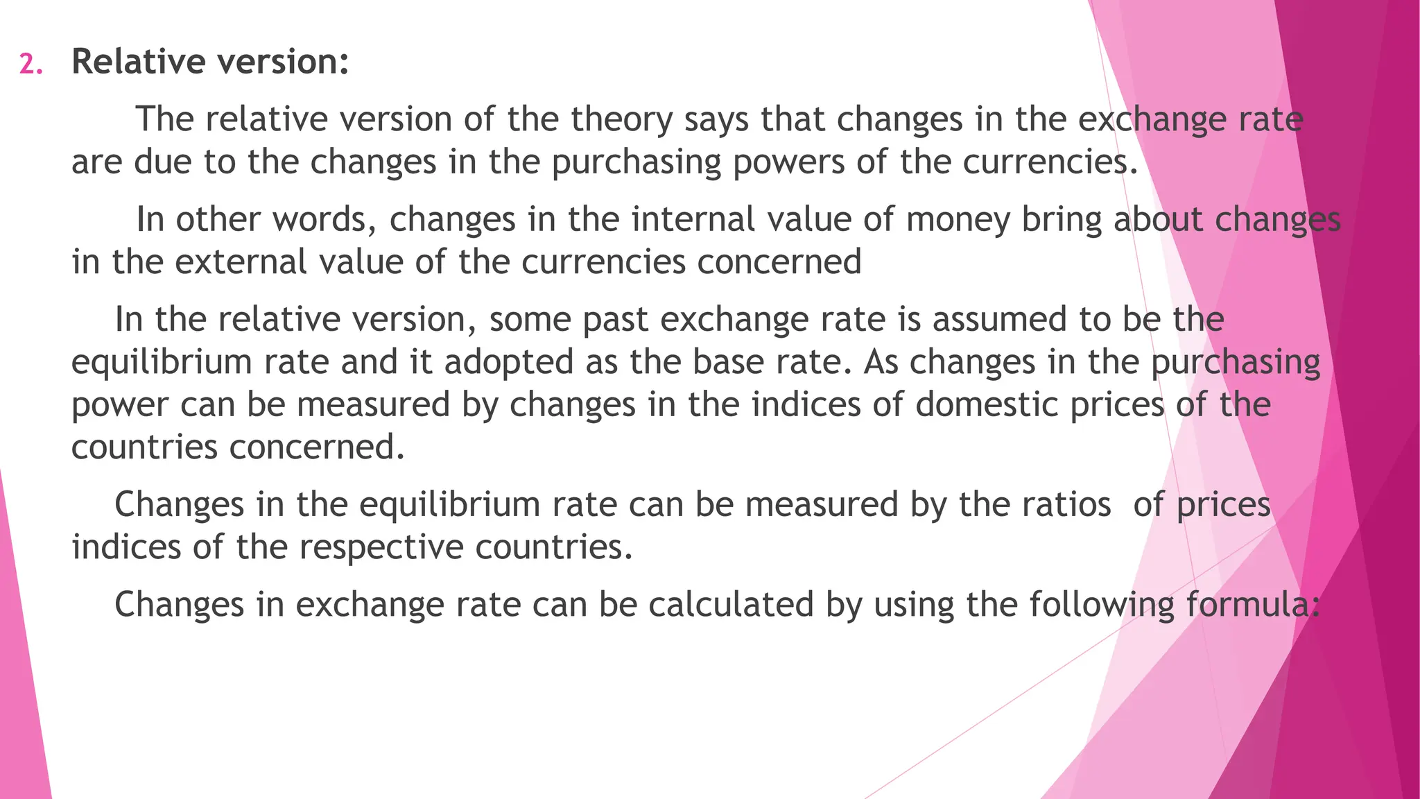 2. Relative version:
The relative version of the theory says that changes in the exchange rate
are due to the changes in the purchasing powers of the currencies.
In other words, changes in the internal value of money bring about changes
in the external value of the currencies concerned
In the relative version, some past exchange rate is assumed to be the
equilibrium rate and it adopted as the base rate. As changes in the purchasing
power can be measured by changes in the indices of domestic prices of the
countries concerned.
Changes in the equilibrium rate can be measured by the ratios of prices
indices of the respective countries.
Changes in exchange rate can be calculated by using the following formula:
 