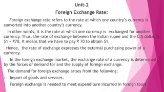 Unit-2
Foreign Exchange Rate:
Foreign exchange rate refers to the rate at which one country’s currency is
converted into another country’s currency.
In other words, it is the rate at which one currency is exchanged for another
currency. Thus, the rate of exchange between the Indian rupee and the U.S dollar is
$1 = ₹70, It means that we have to pay ₹ 70 to obtain $1.
Hence, the rate of exchange expresses the external purchasing power of a
currency.
In the foreign exchange market, the exchange rate of a currency is determined
by the forces of demand for and the supply of foreign exchange.
The demand for foreign exchange arises from the following:
1. Import of goods and services.
2. Foreign exchange is needed to meet expenditure incurred in foreign tours
 