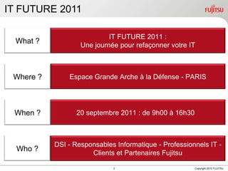 IT FUTURE 2011IT FUTURE 2011 : Une journée pour refaçonner votre IT What ?Espace Grande Arche à la Défense - PARISWhere ?20 septembre 2011 : de 9h00 à 16h30When ?DSI - Responsables Informatique - Professionnels IT - Clients et Partenaires FujitsuWho ?