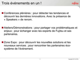 Trois événements en un !Conférences plénières : pour détecter les tendances et découvrir les dernières innovations. Avec la présence de « Speakers » de renom.Ateliers/Démonstrations : pour partager vos problématiques et enjeux ; pour échanger avec les experts de Fujitsu et ses partenaires.Zone Expo : pour découvrir les nouvelles solutions et les nouveaux services ; pour rencontrer les partenaires éco-système de l’événement. 