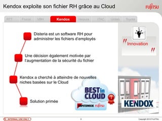 Kendox exploite son fichier RH grâce au Cloud

 RTT        Frucor      VBH        Kendox       Verpura      ITAC   Unilab   Toyota



                       Disteria est un software RH pour
                       administrer les fichiers d‟employés
                                                                             Innovation

              Une décision également motivée par
              l‟augmentation de la sécurité du fichier



          Kendox a cherché à atteindre de nouvelles
          niches basées sur le Cloud



                     Solution primée



 INTERNAL USE ONLY                               9                                    Copyright 2012 FUJITSU
 