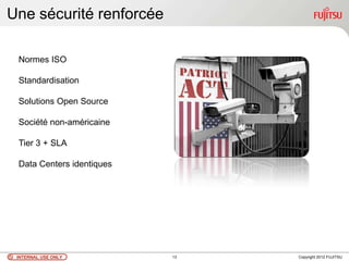 Une sécurité renforcée

 Normes ISO

 Standardisation

 Solutions Open Source

 Société non-américaine

 Tier 3 + SLA

 Data Centers identiques




 INTERNAL USE ONLY         13   Copyright 2012 FUJITSU
 