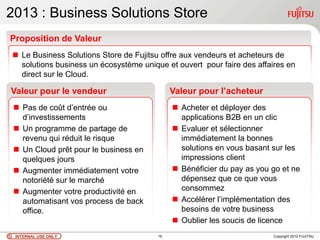 2013 : Business Solutions Store
Proposition de Valeur
 Le Business Solutions Store de Fujitsu offre aux vendeurs et acheteurs de
  solutions business un écosystème unique et ouvert pour faire des affaires en
  direct sur le Cloud.

Valeur pour le vendeur                       Valeur pour l’acheteur
  Pas de coût d‟entrée ou                    Acheter et déployer des
   d‟investissements                           applications B2B en un clic
  Un programme de partage de                 Evaluer et sélectionner
   revenu qui réduit le risque                 immédiatement la bonnes
  Un Cloud prêt pour le business en           solutions en vous basant sur les
   quelques jours                              impressions client
  Augmenter immédiatement votre              Bénéficier du pay as you go et ne
   notoriété sur le marché                     dépensez que ce que vous
  Augmenter votre productivité en             consommez
   automatisant vos process de back           Accélérer l‟implémentation des
   office.                                     besoins de votre business
                                              Oublier les soucis de licence
 INTERNAL USE ONLY                      19                              Copyright 2012 FUJITSU
 