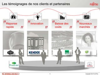 Les témoignages de nos clients et partenaires




  Réponse            Innovation       Baisse des   Nouveaux
  rapide                              coûts        marchés




 INTERNAL USE ONLY                5                   Copyright 2012 FUJITSU
 