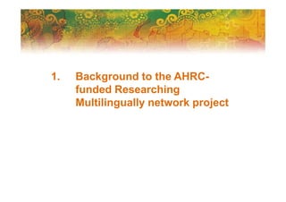 1. Background to the AHRC-
funded Researching
Multilingually network project
 