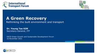 A Green Recovery
Rethinking the built environment and transport
Dr. Young Tae KIM
Secretary-General, ITF
OECD Green Growth and Sustainable Development Forum
16 November 2021
 
