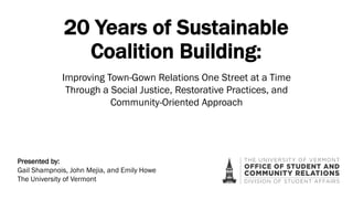 20 Years of Sustainable
Coalition Building:
Presented by:
Gail Shampnois, John Mejia, and Emily Howe
The University of Vermont
Improving Town-Gown Relations One Street at a Time
Through a Social Justice, Restorative Practices, and
Community-Oriented Approach
 