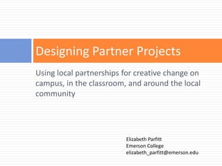 Designing Partner Projects
Using local partnerships for creative change on
campus, in the classroom, and around the local
community




                         Elizabeth Parfitt
                         Emerson College
                         elizabeth_parfitt@emerson.edu
 