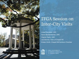 ITGA Session on
Inter-City Visits
Linda Convissor, UNC
Aaron Bachenheimer, UNC
Virginia Taylor, UNC
Lee Storrow, Town of Chapel Hill
Kristen Smith, Chapel Hill-Carrboro Chamber
 